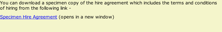 You can download a specimen copy of the hire agreement which includes the terms and conditions of hiring from the following link - Specimen Hire Agreement (opens in a new window)